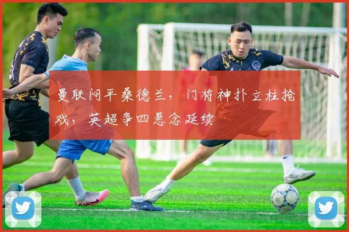 曼联闷平桑德兰,门将神扑立柱抢戏,英超争四悬念延续