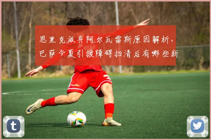 恩里克放弃阿尔瓦雷斯原因解析，巴萨今夏引援障碍扫清后有哪些新目标？