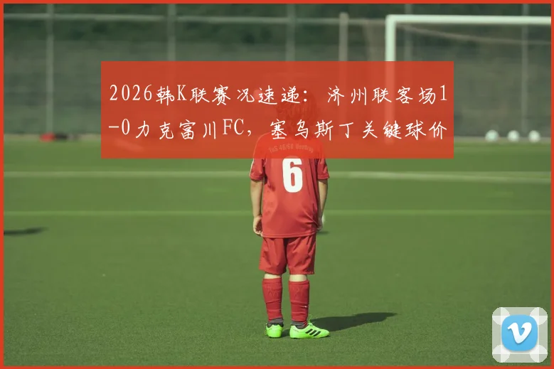 2026韩K联赛况速递：济州联客场1-0力克富川FC，塞乌斯丁关键球价值连城，附全场数据解析