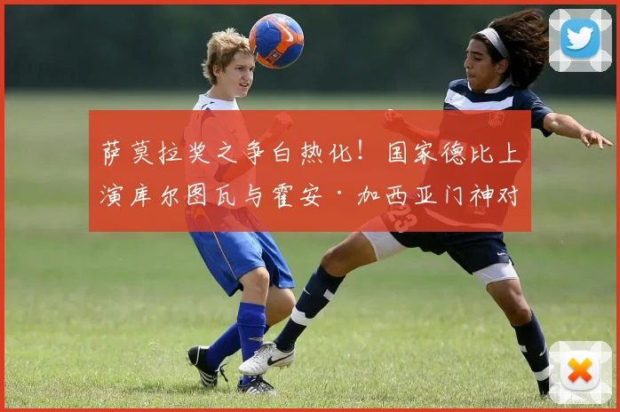 萨莫拉奖之争白热化！国家德比上演库尔图瓦与霍安·加西亚门神对决