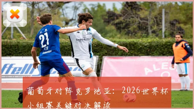 葡萄牙对阵克罗地亚:2026世界杯小组赛关键对决解读