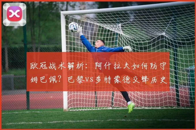 欧冠战术解析:阿什拉夫如何防守姆巴佩?巴黎vs多特蒙德交锋历史与对位数据详解