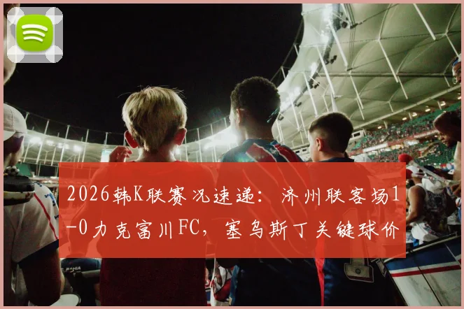 2026韩K联赛况速递:济州联客场1-0力克富川FC,塞乌斯丁关键球价值连城,附全场数据解析