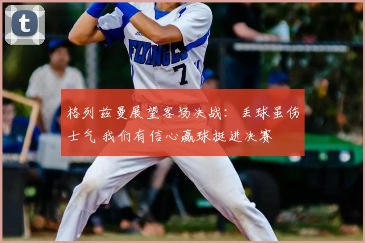 格列兹曼展望客场决战：丢球虽伤士气 我们有信心赢球挺进决赛