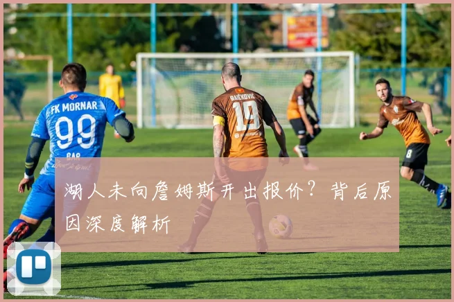 湖人未向詹姆斯开出报价？背后原因深度解析