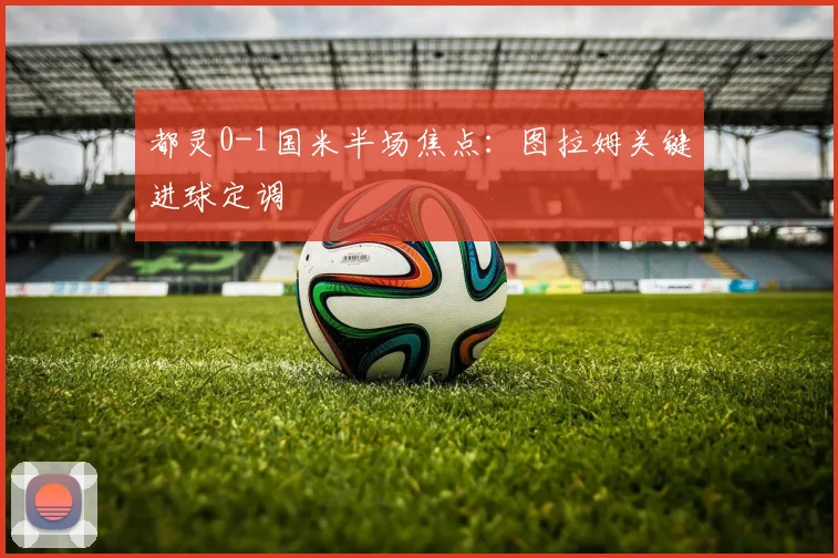 都灵0-1国米半场焦点:图拉姆关键进球定调